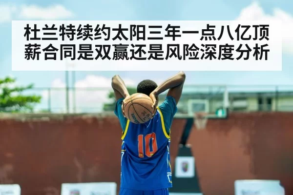 杜兰特续约太阳三年一点八亿顶薪合同是双赢还是风险深度分析
