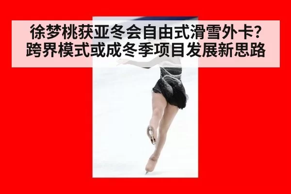 徐梦桃获亚冬会自由式滑雪外卡?跨界模式或成冬季项目发展新思路